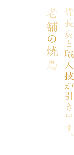 備長炭と職人技が引き出す、老舗の焼鳥 受け継がれてきた技で、一羽から丁寧に仕込み、 備長炭で焼き上げる格別の焼鳥をご堪能ください。